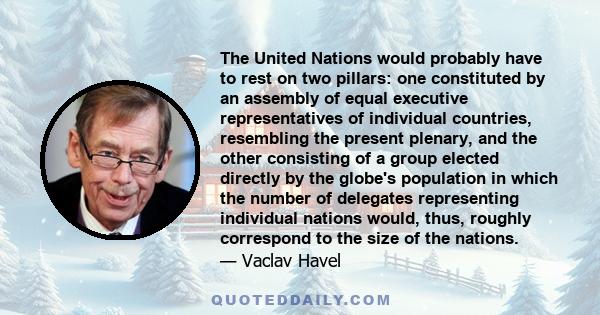 The United Nations would probably have to rest on two pillars: one constituted by an assembly of equal executive representatives of individual countries, resembling the present plenary, and the other consisting of a