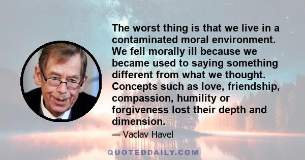 The worst thing is that we live in a contaminated moral environment. We fell morally ill because we became used to saying something different from what we thought. Concepts such as love, friendship, compassion, humility 