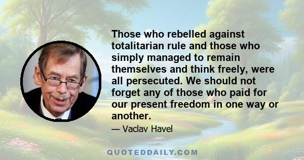 Those who rebelled against totalitarian rule and those who simply managed to remain themselves and think freely, were all persecuted. We should not forget any of those who paid for our present freedom in one way or