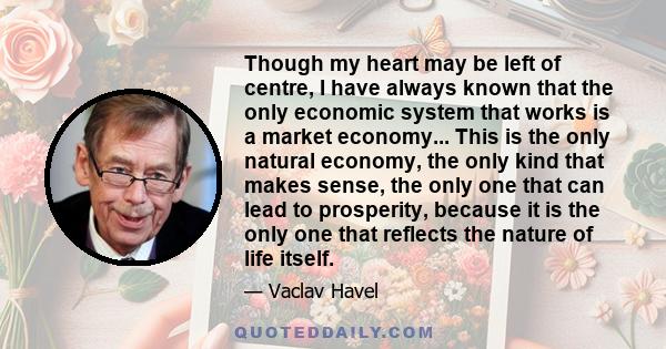 Though my heart may be left of centre, I have always known that the only economic system that works is a market economy... This is the only natural economy, the only kind that makes sense, the only one that can lead to