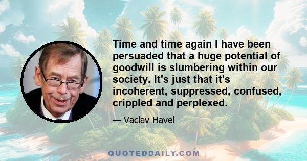 Time and time again I have been persuaded that a huge potential of goodwill is slumbering within our society. It's just that it's incoherent, suppressed, confused, crippled and perplexed.