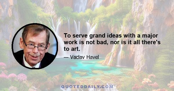 To serve grand ideas with a major work is not bad, nor is it all there's to art.