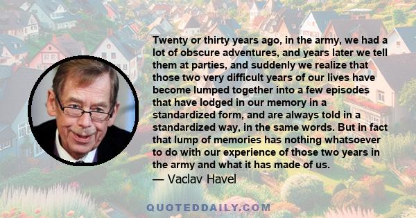 Twenty or thirty years ago, in the army, we had a lot of obscure adventures, and years later we tell them at parties, and suddenly we realize that those two very difficult years of our lives have become lumped together