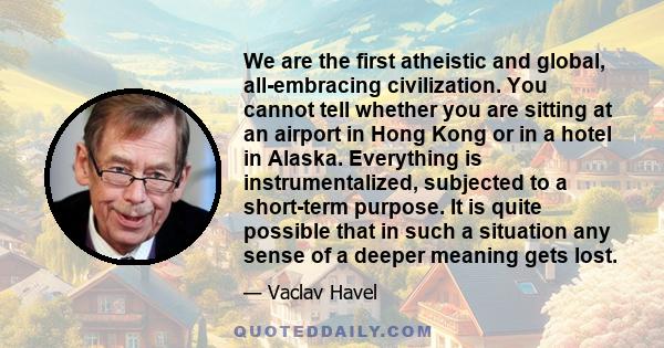 We are the first atheistic and global, all-embracing civilization. You cannot tell whether you are sitting at an airport in Hong Kong or in a hotel in Alaska. Everything is instrumentalized, subjected to a short-term