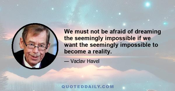 We must not be afraid of dreaming the seemingly impossible if we want the seemingly impossible to become a reality.