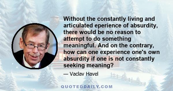 Without the constantly living and articulated eperience of absurdity, there would be no reason to attempt to do something meaningful. And on the contrary, how can one experience one's own absurdity if one is not