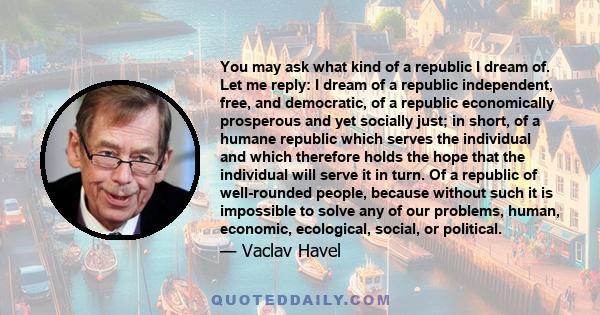 You may ask what kind of a republic I dream of. Let me reply: I dream of a republic independent, free, and democratic, of a republic economically prosperous and yet socially just; in short, of a humane republic which