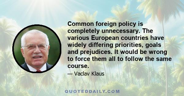 Common foreign policy is completely unnecessary. The various European countries have widely differing priorities, goals and prejudices. It would be wrong to force them all to follow the same course.