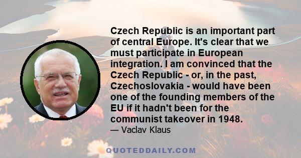 Czech Republic is an important part of central Europe. It's clear that we must participate in European integration. I am convinced that the Czech Republic - or, in the past, Czechoslovakia - would have been one of the