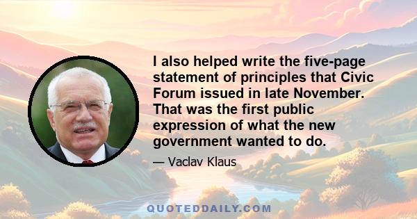 I also helped write the five-page statement of principles that Civic Forum issued in late November. That was the first public expression of what the new government wanted to do.