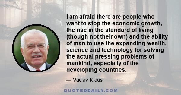 I am afraid there are people who want to stop the economic growth, the rise in the standard of living (though not their own) and the ability of man to use the expanding wealth, science and technology for solving the