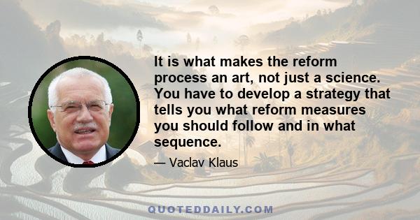 It is what makes the reform process an art, not just a science. You have to develop a strategy that tells you what reform measures you should follow and in what sequence.