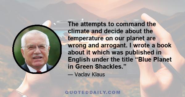 The attempts to command the climate and decide about the temperature on our planet are wrong and arrogant. I wrote a book about it which was published in English under the title “Blue Planet in Green Shackles.”