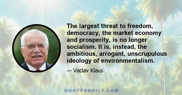 The largest threat to freedom, democracy, the market economy and prosperity, is no longer socialism. It is, instead, the ambitious, arrogant, unscrupulous ideology of environmentalism.