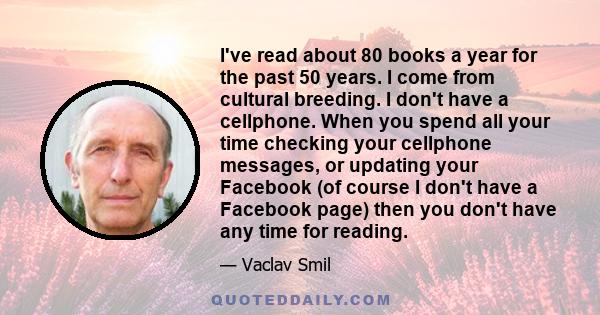 I've read about 80 books a year for the past 50 years. I come from cultural breeding. I don't have a cellphone. When you spend all your time checking your cellphone messages, or updating your Facebook (of course I don't 