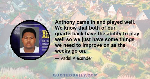 Anthony came in and played well. We know that both of our quarterback have the ability to play well so we just have some things we need to improve on as the weeks go on.