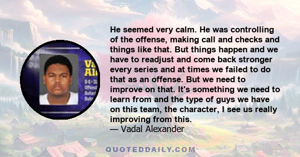 He seemed very calm. He was controlling of the offense, making call and checks and things like that. But things happen and we have to readjust and come back stronger every series and at times we failed to do that as an