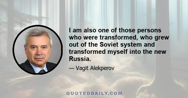 I am also one of those persons who were transformed, who grew out of the Soviet system and transformed myself into the new Russia.