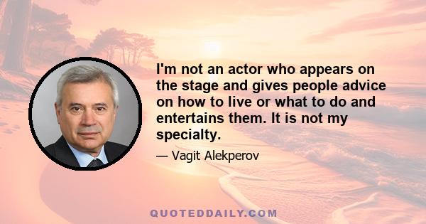 I'm not an actor who appears on the stage and gives people advice on how to live or what to do and entertains them. It is not my specialty.