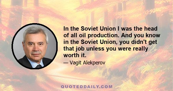 In the Soviet Union I was the head of all oil production. And you know in the Soviet Union, you didn't get that job unless you were really worth it.