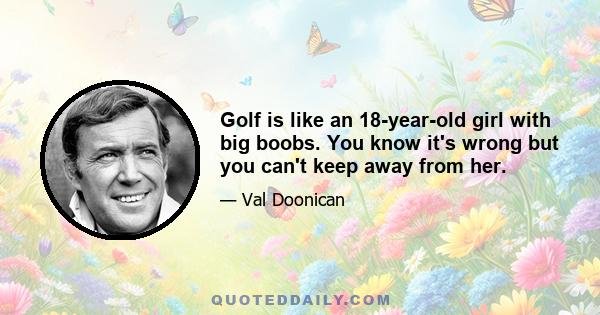 Golf is like an 18-year-old girl with big boobs. You know it's wrong but you can't keep away from her.