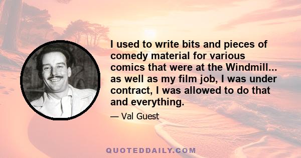 I used to write bits and pieces of comedy material for various comics that were at the Windmill... as well as my film job, I was under contract, I was allowed to do that and everything.