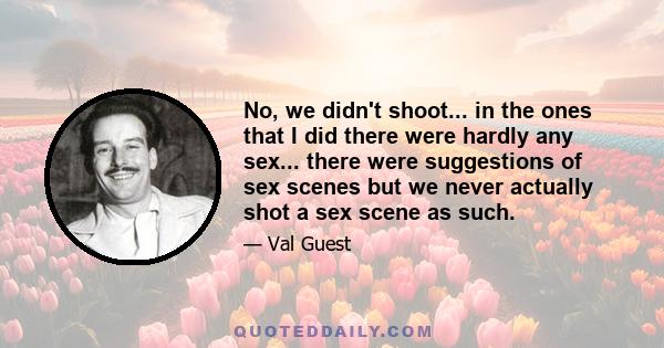 No, we didn't shoot... in the ones that I did there were hardly any sex... there were suggestions of sex scenes but we never actually shot a sex scene as such.