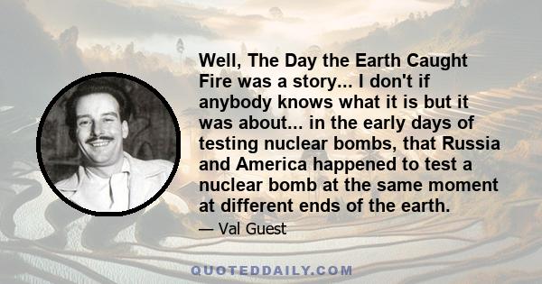 Well, The Day the Earth Caught Fire was a story... I don't if anybody knows what it is but it was about... in the early days of testing nuclear bombs, that Russia and America happened to test a nuclear bomb at the same