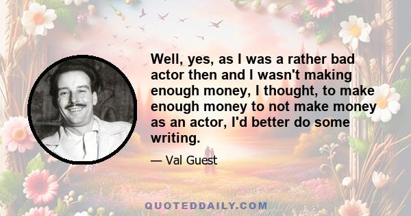 Well, yes, as I was a rather bad actor then and I wasn't making enough money, I thought, to make enough money to not make money as an actor, I'd better do some writing.