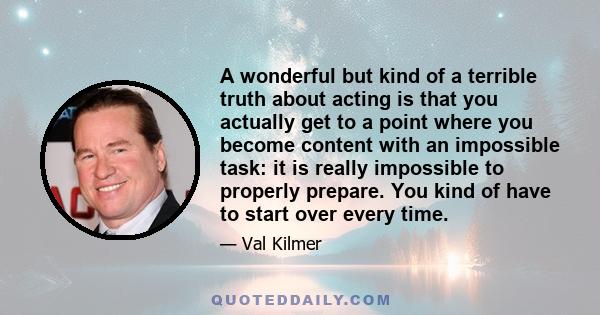 A wonderful but kind of a terrible truth about acting is that you actually get to a point where you become content with an impossible task: it is really impossible to properly prepare. You kind of have to start over