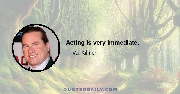 Acting is very immediate.