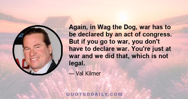 Again, in Wag the Dog, war has to be declared by an act of congress. But if you go to war, you don't have to declare war. You're just at war and we did that, which is not legal.