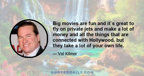 Big movies are fun and it`s great to fly on private jets and make a lot of money and all the things that are connected with Hollywood, but they take a lot of your own life.