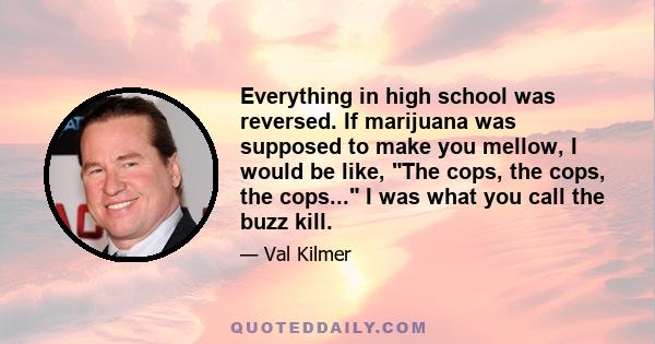 Everything in high school was reversed. If marijuana was supposed to make you mellow, I would be like, The cops, the cops, the cops... I was what you call the buzz kill.