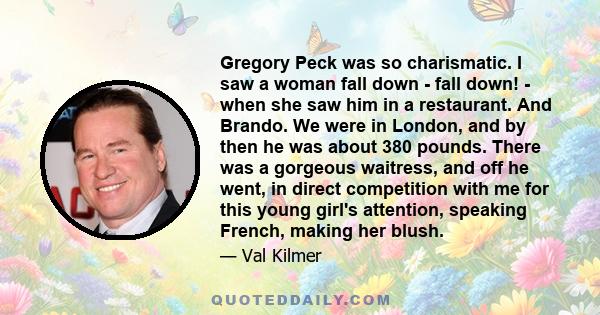 Gregory Peck was so charismatic. I saw a woman fall down - fall down! - when she saw him in a restaurant. And Brando. We were in London, and by then he was about 380 pounds. There was a gorgeous waitress, and off he