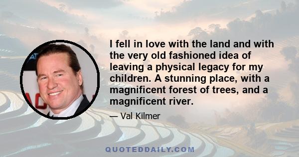 I fell in love with the land and with the very old fashioned idea of leaving a physical legacy for my children. A stunning place, with a magnificent forest of trees, and a magnificent river.