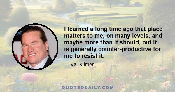 I learned a long time ago that place matters to me, on many levels, and maybe more than it should, but it is generally counter-productive for me to resist it.