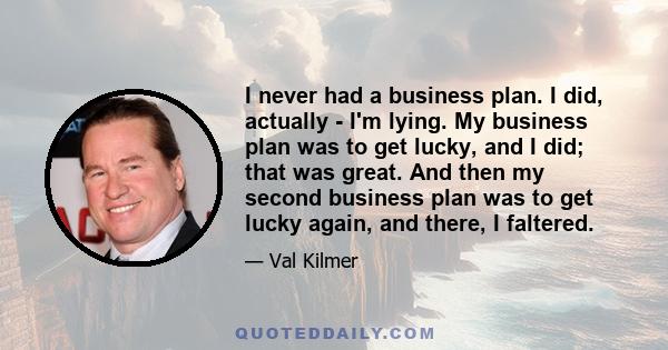 I never had a business plan. I did, actually - I'm lying. My business plan was to get lucky, and I did; that was great. And then my second business plan was to get lucky again, and there, I faltered.