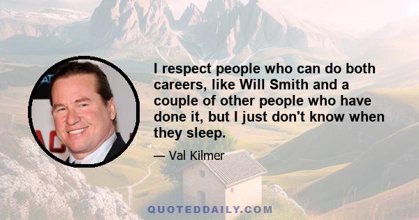 I respect people who can do both careers, like Will Smith and a couple of other people who have done it, but I just don't know when they sleep.