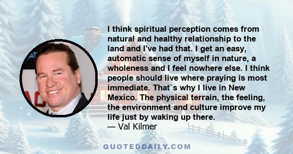 I think spiritual perception comes from natural and healthy relationship to the land and I've had that. I get an easy, automatic sense of myself in nature, a wholeness and I feel nowhere else. I think people should live 