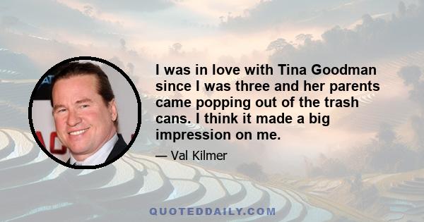 I was in love with Tina Goodman since I was three and her parents came popping out of the trash cans. I think it made a big impression on me.