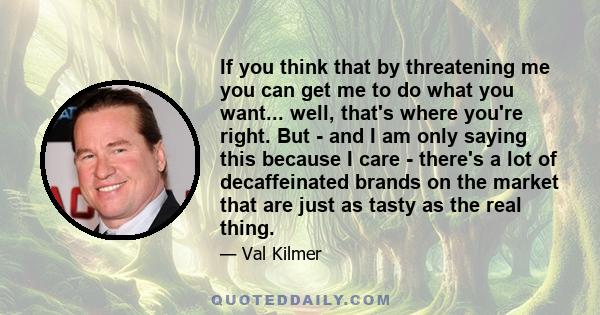 If you think that by threatening me you can get me to do what you want... well, that's where you're right. But - and I am only saying this because I care - there's a lot of decaffeinated brands on the market that are