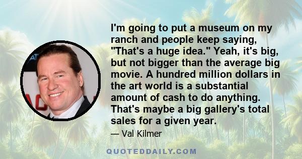 I'm going to put a museum on my ranch and people keep saying, That's a huge idea. Yeah, it's big, but not bigger than the average big movie. A hundred million dollars in the art world is a substantial amount of cash to