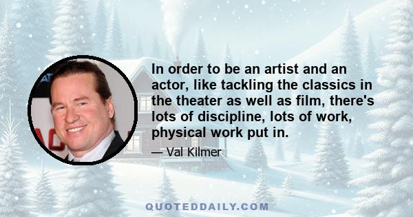 In order to be an artist and an actor, like tackling the classics in the theater as well as film, there's lots of discipline, lots of work, physical work put in.