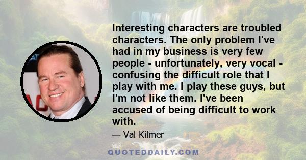 Interesting characters are troubled characters. The only problem I've had in my business is very few people - unfortunately, very vocal - confusing the difficult role that I play with me. I play these guys, but I'm not