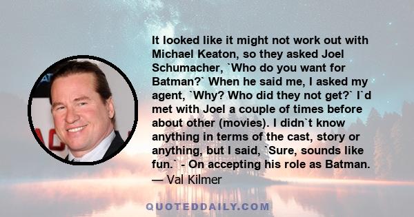 It looked like it might not work out with Michael Keaton, so they asked Joel Schumacher, `Who do you want for Batman?` When he said me, I asked my agent, `Why? Who did they not get?` I`d met with Joel a couple of times