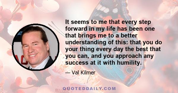 It seems to me that every step forward in my life has been one that brings me to a better understanding of this: that you do your thing every day the best that you can, and you approach any success at it with humility.