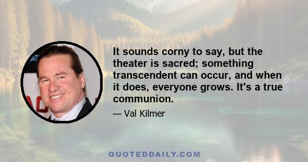 It sounds corny to say, but the theater is sacred; something transcendent can occur, and when it does, everyone grows. It's a true communion.