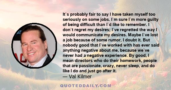 It`s probably fair to say I have taken myself too seriously on some jobs. I`m sure I`m more guilty of being difficult than I`d like to remember. I don`t regret my desires; I`ve regretted the way I would communicate my