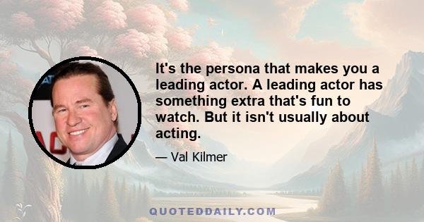 It's the persona that makes you a leading actor. A leading actor has something extra that's fun to watch. But it isn't usually about acting.